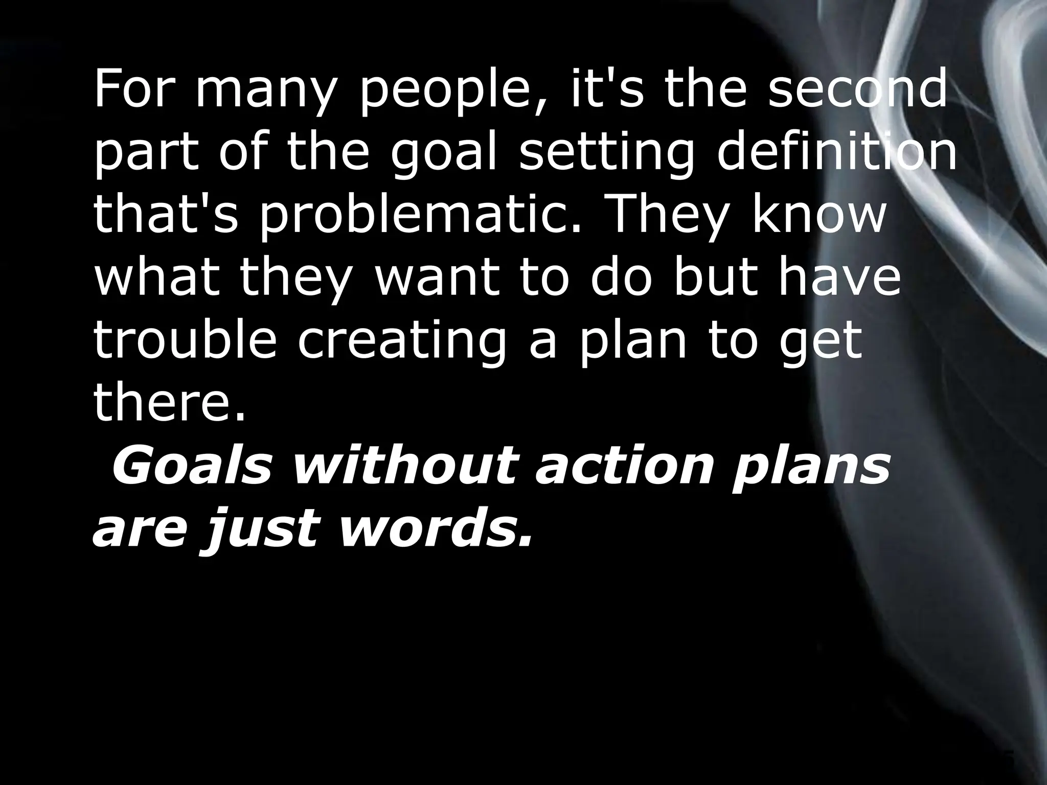 Page 5
For many people, it's the second
part of the goal setting definition
that's problematic. They know
what they want to do but have
trouble creating a plan to get
there.
Goals without action plans
are just words.
 