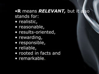 Page 12
•R means RELEVANT, but it also
stands for:
• realistic,
• reasonable,
• results-oriented,
• rewarding,
• responsible,
• reliable,
• rooted in facts and
• remarkable.
 