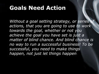 Page 16
Goals Need Action
Without a goal setting strategy, or series of
actions, that you are going to use to work
towards the goal, whether or not you
achieve the goal you have set is just a
matter of blind chance. And blind chance is
no way to run a successful business! To be
successful, you need to make things
happen, not just let things happen.
 