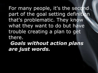 Page 5
For many people, it's the second
part of the goal setting definition
that's problematic. They know
what they want to do but have
trouble creating a plan to get
there.
Goals without action plans
are just words.
 