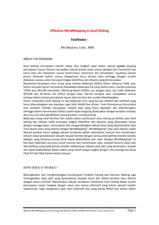 Effective MindMapping in Goal Setting/Alfa Maulana, MBA/+628892528768/Assc Trainer James Gwee Page 1
Effective MindMapping in Goal Setting
Fasilitator :
Alfa Maulana, S.Sos., MBA
ABOUT THE PROGRAM
Goal Setting merupakan sebuah tahap atau langkah awal dalam sebuah proses panjang
pencapaian tujuan. Karena merupakan sebuah proses maka semua tahapan dan framework nya
harus jelas dan dijalankan secara keseluruhan, komitmen dan konsekwen. Layaknya sebuah
proses disebuah pabrik, semua tahapannya harus terukur jelas sehingga dengan mudah
dilakukan review untuk mencapai tingkat efektifitas dan efisiensi yang direncanakan.
Banyaknya karayawan atau orang yang merasa beberapa GOALS dalam hidupnya tidak atau
belum tercapai sesuai rencananya disebabkan beberapa hal yang utama yaitu, mereka biasanya
TIDAK atau BELUM menuliskan (Writting-Down) GOALS nya dengan jelas, lalu tidak dilakukan
REVIEW dan Re-Write the GOALS dengan jelas. Hal-hal tersebut akan menjadikan semua
tahapan dalam proses pencapaian tujuan akan terukus dan mudah dikembangkan.
Dalam melakukan Goal Setting ini ada beberapa ilmu yang berupa softskill dan hardskill yang
harus dikembangkan dan dipelajari agar lebih efektif dan efisien. Teori Pemahaman Personality
atau karakter individu merupakan softskill awal yang harus dipelajari dan dikembangkan
sehingga dalam menentukan GOALS sudah dapat langsung disesuaikan dengan karakter individu
dan cara-cara atau pendekatan sesuai karakter masing-masing.
Beberapa orang telah berhasil dan sukses dalam pembuatan atau setting-up GOALS atau Goal
Setting dan dikatan telah mencapai tingkat efektifitas dan efisiensi yang diharapkan hanya
dengan menggunakan, menerapkan dan mengembangkan sebuah teori yang diperkenalkan oleh
Tony Buzan yaitu yang dikenal dengan MindMapping®. MindMapping® atau peta pikiran sudah
dikenal puluhan tahun sebagai sebuah terobosan dalam memahami, mencari dan menemukan
sebuah solusi penyelesaian sebuah masalah berikut dengan semua alternatif dan kondisi-kondisi
didepan yang biasanya jarang sekali dapat diidentifikasi dari awal. Dengan MindMapping® ini
kita akan diberikan cara-cara untuk mencari dan menemukan akan masalah beserta solusi dan
alternatifnya yang tidak pernah terpikir sebelumnya. Sebuah pola pikir yang terstruktur, terpola
dan dapat diidentifikasi dalam waktu yang relatif sangat singkat dengan men-synergy kan kerja
Otak Kiri dan Otak Kanan setiap manusia.
HOW DOES IT WORKS ?
Meningkatkan dan mengembangkan kemampuan Problem Solving dan Decision Making juga
meningkatkan daya pikir yang berpedoman kepada solusi dan bukan kendala atau dikenal
dengan solusi oriented. Menemukan sebuah terobosan melakukan Goal Setting dalam proses
pencapaian tujuan lengkap dengan solusi dan semua alternatif yang belum pernah terpikir
sebelumnya. Juga mengetahui jalan atau alternatif cara yang paling efektif dan efisien dalam
 