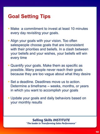 Goal Setting Tips
 Make a commitment to invest at least 10 minutes
every day revisiting your goals.
 Align your goals with your vision. Too often
salespeople choose goals that are inconsistent
with their priorities and beliefs. In a clash between
your beliefs and your wishes, your beliefs will win
every time
 Quantify your goals. Make them as specific as
possible. Many people never reach their goals
because they are too vague about what they desire
 Set a deadline. Deadlines move us to action.
Determine a timeframe – weeks, months, or years
in which you want to accomplish your goals
 Update your goals and daily behaviors based on
your monthly results
10
Selling Skills INSTITUTE
“The leader in Transforming Sales Performance”
 