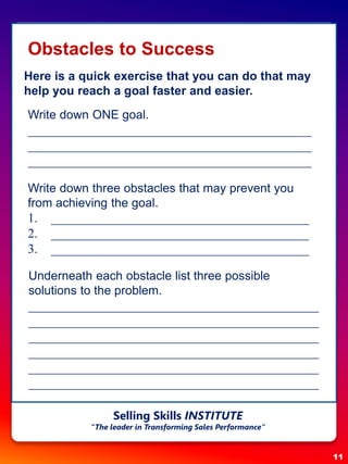 Obstacles to Success
Here is a quick exercise that you can do that may
help you reach a goal faster and easier.
Write down ONE goal.
____________________________________________
____________________________________________
____________________________________________
Write down three obstacles that may prevent you
from achieving the goal.
1. ________________________________________
2. ________________________________________
3. ________________________________________
Underneath each obstacle list three possible
solutions to the problem.
_____________________________________________
_____________________________________________
_____________________________________________
_____________________________________________
_____________________________________________
_____________________________________________
11
Selling Skills INSTITUTE
“The leader in Transforming Sales Performance”
 