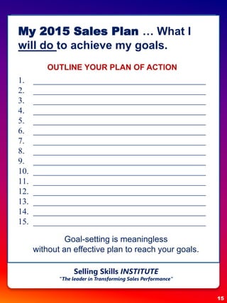 My 2015 Sales Plan … What I
will do to achieve my goals.
OUTLINE YOUR PLAN OF ACTION
1. _________________________________________
2. _________________________________________
3. _________________________________________
4. _________________________________________
5. _________________________________________
6. _________________________________________
7. _________________________________________
8. _________________________________________
9. _________________________________________
10. _________________________________________
11. _________________________________________
12. _________________________________________
13. _________________________________________
14. _________________________________________
15. _________________________________________
Goal-setting is meaningless
without an effective plan to reach your goals.
15
Selling Skills INSTITUTE
“The leader in Transforming Sales Performance”
 