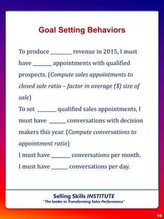 Goal Setting Behaviors
To produce _________ revenue in 2015, I must
have ________ appointments with qualified
prospects. (Compute sales appointments to
closed sale ratio – factor in average ($) size of
sale)
To set ________ qualified sales appointments, I
must have _______ conversations with decision
makers this year. (Compute conversations to
appointment ratio)
I must have ________ conversations per month.
I must have _______ conversations per day.
16
Selling Skills INSTITUTE
“The leader in Transforming Sales Performance”
 