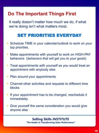 Do The Important Things First
It really doesn’t matter how much we do, if what
we’re doing isn’t what matters most.
SET PRIORITIES EVERYDAY
 Schedule TIME in your calendar/outlook to work on your
top priorities.
 Make appointments with yourself to work on HIGH-PAY
behaviors (behaviors that will get you to your goals)
 Treat appointments with yourself as you would treat an
appointment with anybody else
 Plan around your appointments
 Channel other activities and requests to different time
blocks
 If your appointment has to be changed, reschedule it
immediately.
 Give yourself the same consideration you would give
anyone else
18
Selling Skills INSTITUTE
“The leader in Transforming Sales Performance”
 
