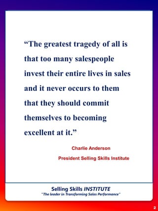 “The greatest tragedy of all is
that too many salespeople
invest their entire lives in sales
and it never occurs to them
that they should commit
themselves to becoming
excellent at it.”
Charlie Anderson
President Selling Skills Institute
2
Selling Skills INSTITUTE
“The leader in Transforming Sales Performance”
 