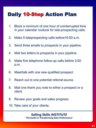Daily 10-Step Action Plan
1. Block a minimum of one hour of uninterrupted time
in your calendar /outlook for tele-prospecting calls.
2. Make 5 teleprospecting calls before10:00 a.m.
3. Send three emails to prospects in your pipeline.
4. Mail two letters to prospects in your pipeline.
5. Make five telephone follow-up calls before 3:00
p.m.
6. Meet/talk with one new qualified prospect.
7. Reach out to one potential referral source.
8. Mail one thank you note to either a prospect or a
client.
9. Review your goals and sales progress.
10. Take care of your clients.
21
Selling Skills INSTITUTE
“The leader in Transforming Sales Performance”
 