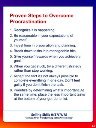Proven Steps to Overcome
Procrastination
1. Recognize it is happening.
2. Be reasonable in your expectations of
yourself.
3. Invest time in preparation and planning.
4. Break down tasks into manageable bits.
5. Give yourself rewards when you achieve a
goal.
6. When you get stuck, try a different strategy
rather than stop working.
7. Accept the fact it’s not always possible to
complete everything in one day. Don’t feel
guilty if you don’t finish the task.
8. Prioritize by determining what’s important. At
the same time, place the less important tasks
at the bottom of your get-done-list.
24
Selling Skills INSTITUTE
“The leader in Transforming Sales Performance”
 