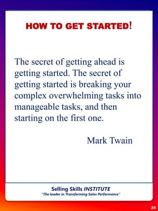 25
Selling Skills INSTITUTE
“The leader in Transforming Sales Performance”
The secret of getting ahead is
getting started. The secret of
getting started is breaking your
complex overwhelming tasks into
manageable tasks, and then
starting on the first one.
Mark Twain
HOW TO GET STARTED!
 