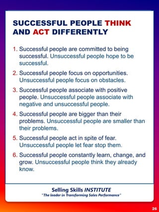 SUCCESSFUL PEOPLE THINK
AND ACT DIFFERENTLY
1. Successful people are committed to being
successful. Unsuccessful people hope to be
successful.
2. Successful people focus on opportunities.
Unsuccessful people focus on obstacles.
3. Successful people associate with positive
people. Unsuccessful people associate with
negative and unsuccessful people.
4. Successful people are bigger than their
problems. Unsuccessful people are smaller than
their problems.
5. Successful people act in spite of fear.
Unsuccessful people let fear stop them.
6. Successful people constantly learn, change, and
grow. Unsuccessful people think they already
know.
26
Selling Skills INSTITUTE
“The leader in Transforming Sales Performance”
 