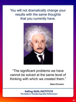 27
Selling Skills INSTITUTE
“The leader in Transforming Sales Performance”
You will not dramatically change your
results with the same thoughts
that you currently have.
“The significant problems we have
cannot be solved at the same level of
thinking with which we created them.”
Albert Einstein
 