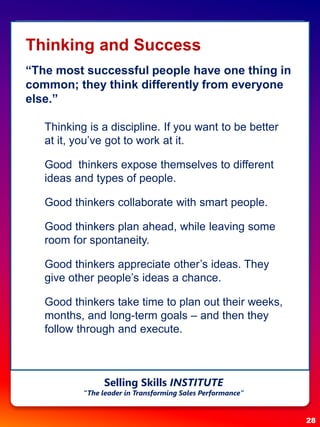 Thinking and Success
“The most successful people have one thing in
common; they think differently from everyone
else.”
 Thinking is a discipline. If you want to be better
at it, you’ve got to work at it.
 Good thinkers expose themselves to different
ideas and types of people.
 Good thinkers collaborate with smart people.
 Good thinkers plan ahead, while leaving some
room for spontaneity.
 Good thinkers appreciate other’s ideas. They
give other people’s ideas a chance.
 Good thinkers take time to plan out their weeks,
months, and long-term goals – and then they
follow through and execute.
28
Selling Skills INSTITUTE
“The leader in Transforming Sales Performance”
 