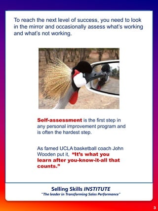 To reach the next level of success, you need to look
in the mirror and occasionally assess what’s working
and what’s not working.
Self-assessment is the first step in
any personal improvement program and
is often the hardest step.
As famed UCLA basketball coach John
Wooden put it, “It’s what you
learn after you-know-it-all that
counts.”
Selling Skills INSTITUTE
“The leader in Transforming Sales Performance”
3
 