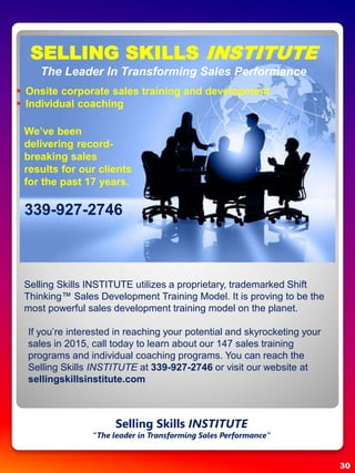 SELLING SKILLS INSTITUTE
The Leader In Transforming Sales Performance
 Onsite corporate sales training and development
 Individual coaching
Selling Skills INSTITUTE utilizes a proprietary, trademarked Shift
Thinking™ Sales Development Training Model. It is proving to be the
most powerful sales development training model on the planet.
If you’re interested in reaching your potential and skyrocketing your
sales in 2015, call today to learn about our 147 sales training
programs and individual coaching programs. You can reach the
Selling Skills INSTITUTE at 339-927-2746 or visit our website at
sellingskillsinstitute.com
We’ve been
delivering record-
breaking sales
results for our clients
for the past 17 years.
339-927-2746
30
Selling Skills INSTITUTE
“The leader in Transforming Sales Performance”
 