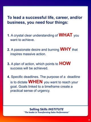 To lead a successful life, career, and/or
business, you need four things:
1. A crystal clear understanding of WHAT you
want to achieve.
2. A passionate desire and burning WHY that
inspires massive action.
3. A plan of action, which points to HOW
success will be achieved.
4. Specific deadlines. The purpose of a deadline
is to dictate WHEN you want to reach your
goal. Goals linked to a timeframe create a
practical sense of urgency.
7
Selling Skills INSTITUTE
“The leader in Transforming Sales Performance”
 