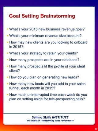 Goal Setting Brainstorming
 What’s your 2015 new business revenue goal?
 What’s your minimum revenue size account?
 How may new clients are you looking to onboard
in 2015?
 What’s your strategy to retain your clients?
 How many prospects are in your database?
 How many prospects fit the profile of your ideal
client?
 How do you plan on generating new leads?
 How many new leads will you add to your sales
funnel, each month in 2015?
 How much uninterrupted time each week do you
plan on setting aside for tele-prospecting calls?
8
Selling Skills INSTITUTE
“The leader in Transforming Sales Performance”
 