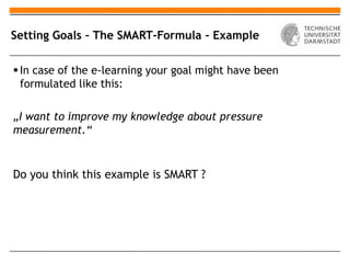 Setting Goals – The SMART-Formula - Example

 In case of the e-learning your goal might have been
  formulated like this:

„I want to improve my knowledge about pressure
measurement.“


Do you think this example is SMART ?
 