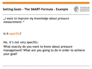 Setting Goals – The SMART-Formula - Example

„I want to improve my knowledge about pressure
measurement.“


Is it specific?

No, it‘s not very specific:
What exactly do you want to know about pressure
management? What are you going to do in order to achieve
your goal?
 