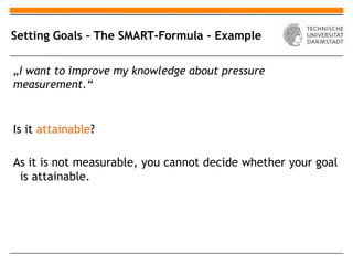 Setting Goals – The SMART-Formula - Example

„I want to improve my knowledge about pressure
measurement.“


Is it attainable?

As it is not measurable, you cannot decide whether your goal
 is attainable.
 
