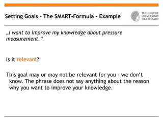 Setting Goals – The SMART-Formula - Example

„I want to improve my knowledge about pressure
measurement.“


Is it relevant?

This goal may or may not be relevant for you – we don‘t
 know. The phrase does not say anything about the reason
 why you want to improve your knowledge.
 