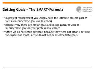 Setting Goals – The SMART-Formula

 In project management you usually have the ultimate project goal as
  well as intermediate goals (milestones)
 Respectively there are major goals and minor goals, as well as
  intermediate goals in your professional career
 Often we do not reach our goals because they were not clearly defined,
  we expect too much, or we do not define intermediate goals.
 