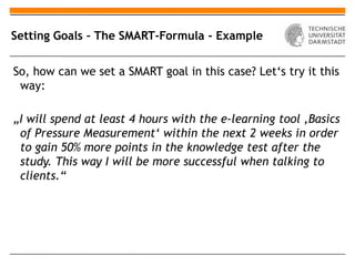 Setting Goals – The SMART-Formula - Example


So, how can we set a SMART goal in this case? Let‘s try it this
 way:

„I will spend at least 4 hours with the e-learning tool ‚Basics
 of Pressure Measurement‘ within the next 2 weeks in order
 to gain 50% more points in the knowledge test after the
 study. This way I will be more successful when talking to
 clients.“
 
