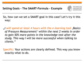 Setting Goals – The SMART-Formula - Example


So, how can we set a SMART goal in this case? Let‘s try it this
 way:

„I will spend at least 4 hours with the e-learning tool ‚Basics
 of Pressure Measurement‘ within the next 2 weeks in order
 to gain 50% more points in the knowledge test after the
 study. This way I will be more successful when talking to
 clients.“

Specific: Your actions are clearly defined. This way you know
 exactly what to do.
 