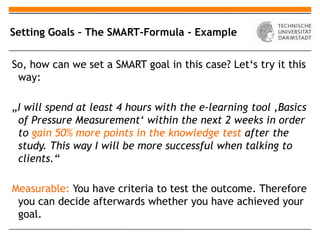 Setting Goals – The SMART-Formula - Example


So, how can we set a SMART goal in this case? Let‘s try it this
 way:

„I will spend at least 4 hours with the e-learning tool ‚Basics
 of Pressure Measurement‘ within the next 2 weeks in order
 to gain 50% more points in the knowledge test after the
 study. This way I will be more successful when talking to
 clients.“

Measurable: You have criteria to test the outcome. Therefore
 you can decide afterwards whether you have achieved your
 goal.
 