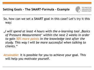 Setting Goals – The SMART-Formula - Example


So, how can we set a SMART goal in this case? Let‘s try it this
 way:

„I will spend at least 4 hours with the e-learning tool ‚Basics
 of Pressure Measurement‘ within the next 2 weeks in order
 to gain 50% more points in the knowledge test after the
 study. This way I will be more successful when talking to
 clients.“

Attainable: It is possible for you to achieve your goal. This
 will help you motivate yourself.
 