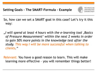 Setting Goals – The SMART-Formula - Example


So, how can we set a SMART goal in this case? Let‘s try it this
 way:

„I will spend at least 4 hours with the e-learning tool ‚Basics
 of Pressure Measurement‘ within the next 2 weeks in order
 to gain 50% more points in the knowledge test after the
 study. This way I will be more successful when talking to
 clients.“

Relevant: You have a good reason to learn. This will make
 learning more effective – you will remember things better!
 