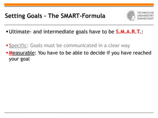 Setting Goals – The SMART-Formula

 Ultimate- and intermediate goals have to be S.M.A.R.T.:

 Specific: Goals must be communicated in a clear way
 Measurable: You have to be able to decide if you have reached
  your goal
 