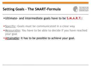 Setting Goals – The SMART-Formula

 Ultimate- and intermediate goals have to be S.M.A.R.T.:

 Specific: Goals must be communicated in a clear way
 Measurable: You have to be able to decide if you have reached
  your goal
 Attainable: It has to be possible to achieve your goal.
 