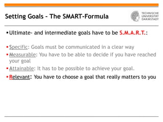 Setting Goals – The SMART-Formula

 Ultimate- and intermediate goals have to be S.M.A.R.T.:

 Specific: Goals must be communicated in a clear way
 Measurable: You have to be able to decide if you have reached
  your goal
 Attainable: It has to be possible to achieve your goal.
 Relevant: You have to choose a goal that really matters to you
 