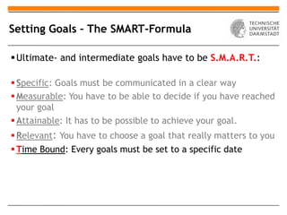 Setting Goals – The SMART-Formula

 Ultimate- and intermediate goals have to be S.M.A.R.T.:

 Specific: Goals must be communicated in a clear way
 Measurable: You have to be able to decide if you have reached
  your goal
 Attainable: It has to be possible to achieve your goal.
 Relevant: You have to choose a goal that really matters to you
 Time Bound: Every goals must be set to a specific date
 