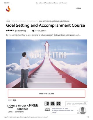 3/25/2019 Goal Setting and Accomplishment Course - John Academy
https://www.johnacademy.co.uk/course/goal-setting-and-accomplishment-course/ 1/18
HOME / COURSE / PERSONAL DEVELOPMENT / GOAL SETTING AND ACCOMPLISHMENT COURSEGOAL SETTING AND ACCOMPLISHMENT COURSE
Goal Setting and Accomplishment CourseGoal Setting and Accomplishment Course
( 7 REVIEWS )( 7 REVIEWS )  348 STUDENTS
Do you want to learn how to set a personal or a business goal? Go beyond just setting goals and …

££1818££197197
1 YEAR
LEVEL 2 - CERTIFICATELEVEL 2 - CERTIFICATE
TAKE THIS COURSETAKE THIS COURSE
LOGINLOGIN
CHANCE TO GET ACHANCE TO GET A FREEFREE
COURSE!COURSE! GRAB YOUR GIFT
BEFORE IT GONE!
15 58 55 Enter your email here...
GET DISCOUNT
CODE
Welcome back to John
Academy! How may I help you,
today?

 