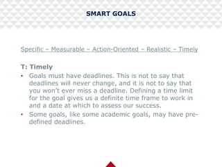 SMART GOALS
Specific – Measurable – Action-Oriented – Realistic – Timely
T: Timely
• Goals must have deadlines. This is not to say that
deadlines will never change, and it is not to say that
you won’t ever miss a deadline. Defining a time limit
for the goal gives us a definite time frame to work in
and a date at which to assess our success.
• Some goals, like some academic goals, may have pre-
defined deadlines.
 