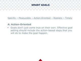 SMART GOALS
Specific – Measurable – Action-Oriented – Realistic – Timely
A: Action-Oriented
• Goals don’t just come true on their own. Effective goal
setting should include the action-based steps that you
will do to make the goal happen.
 