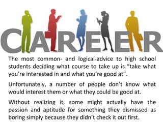 The most common- and logical-advice to high school
students deciding what course to take up is “take what
you’re interested in and what you’re good at”.
Unfortunately, a number of people don’t know what
would interest them or what they could be good at.
Without realizing it, some might actually have the
passion and aptitude for something they dismissed as
boring simply because they didn’t check it out first.
 