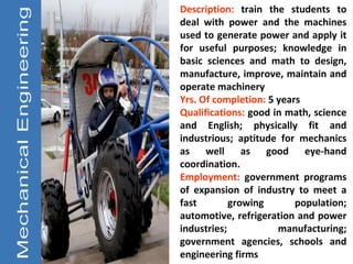 Description: train the students to
deal with power and the machines
used to generate power and apply it
for useful purposes; knowledge in
basic sciences and math to design,
manufacture, improve, maintain and
operate machinery
Yrs. Of completion: 5 years
Qualifications: good in math, science
and English; physically fit and
industrious; aptitude for mechanics
as well as good eye-hand
coordination.
Employment: government programs
of expansion of industry to meet a
fast        growing       population;
automotive, refrigeration and power
industries;           manufacturing;
government agencies, schools and
engineering firms
 