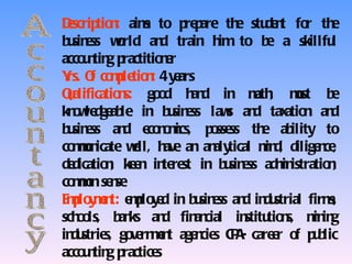 Dscrip n aim to p p
 e tio :        s       re are th stu n fo th
                                 e de t r e
b sin ss wrld an train h to b a skillfu
 u e       o       d          im       e           l
acco n g p
    u tin ractitio e
                   nr
Y O co p tio : 4 y ars
 rs. f mle n e
Qalificatio s: go d h d in m , mst b
 u         n      o      an         ath     u      e
kn w dge le in b sin ss law an tax n an
  o le ab            u e       s d        atio    d
b sin ss an e n m
 u e        d co o ics, p sse th ab
                             o ss     e ility to
co mn
  mu icate wll, h an an tical m d, dilige ce
              e     ave      aly      in        n ,
dedicatio , ke n in re in b sin ss adm istratio ,
         n e te st             u e       in      n
co mn se se
  mo n
E p y e t: e p y d in b sin ss an in strial firm
 mlo mn mlo e             u e     d du            s,
sch o
   o ls, b ks an fin cial in tio s, m in
           an      d      an      stitu n      in g
in strie go e mn age cie C A care r o p b
  du s, v rn e t          n s P-        e f u lic
acco n g p
    u tin ractice s
 