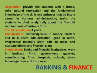 Description: provide the students with a broad,
solid cultural foundation and the fundamental
knowledge of the skills and attitudes that go into a
career in business administration; trains the
students to think analytically about the financial
requirements of business firms
Yrs. Of completion: 4 years
Qualifications: knowledgeable in money matters
and in business administration; good in math,
imaginative mentally alert, able to make and
evaluate objectively financial plans
Employment: banks and financial institutions; work
in    business   firms,     government     agencies,
manufacturing firms, hospitals, schools, stock
brokerage firms and insurance

                       BANKING & FINANCE
 