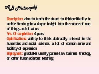 Dscrip n aim to te th stu n to th k-critically to
 e tio : s            ach e e t       in
e ab h to gain a de p r in t in th n re o m ,
 n le im               e e sigh to e atu f an
o th gs an o valu s
 f in d f           e
Y O co p tio : 4 y ars
 rs. f mle n e
Qalificatio s: ab
 u         n ility to th k ab
                          in stractly in re in th
                                     , te st         e
h m itie an so
 u an s d cial scie ce a lo o co mn se se an
                         n s,    t f mo n            d
facility o e p ssio
          f x re n
E p y e t: gradu s u ally p rsu law b sin ss, th o gy
 mlo mn          ate su       u e , u e         e lo
o o e h m scie ce te in
 r th r u an n s; ach g
 