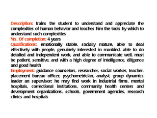 Description: trains the student to understand and appreciate the
complexities of human behavior and teaches him the tools by which to
understand such complexities
Yrs. Of completion: 4 years
Qualifications: emotionally stable, socially mature, able to deal
effectively with people, genuinely interested in mankind, able to do
detailed and independent work, and able to communicate well, must
be patient, sensitive, and with a high degree of intelligence, diligence
and good health
Employment: guidance counselors, researcher, social worker, teacher,
placement bureau officer, psychometrician, analyst, group dynamics
leader an supervisor; he may find work in industrial firms, mental
hospitals, correctional institutions, community health centers and
development organizations, schools, government agencies, research
clinics and hospitals
 
