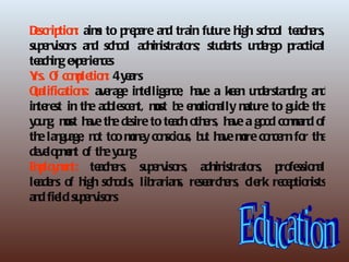 Dscrip n aim to p p an tra fu re h sch o te e
 e tio : s            re are d in tu igh o l ach rs,
su e iso an sch o ad in to stu e ts u d rgo p
  p rv rs d o l m istra rs;                dn ne          ractical
te in e p rie ce
  ach g x e n s
Y O co p tio : 4 y a
 rs. f mle n e rs
Qalifica n ave
 u      tio s:    rage in llige ce h a ke n u de din an
                         te n , ave          e n rstan g d
in re in th ad le n mst b e o n
  te st        e o sce t, u e mtio ally m re to gu e th
                                                atu        id e
y u g, mst h th d sire to te o e h a go d co mn o
 o n u ave e e                   ach th rs, ave      o ma d f
th lan a , n t to mn y co scio s, b t h mre co ce fo th
  e gu ge o o o e n u u ave o                         n rn r e
d ve p e t o th y u g
 e lo mn f e o n
E p y e t: te e
 mlo mn         ach rs, su e rs, adm istrato
                           p rviso        in      rs, p fe n
                                                        ro ssio al
le e o h sch o lib
  ad rs f igh o ls, rarian re a e cle re p n
                                  s, se rch rs, rk ce tio ists
an fie su e iso
  d ld p rv rs
 