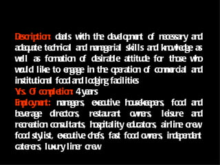 Dscrip n de w th de lo mn o n ce
 e tio : als ith e ve p e t f e ssary an                  d
ade u te n an m age
   q ate ch ical d an rial skills an kn w dge as
                                           d o le
wll as fo atio o de le attitu fo th se wo
 e          rm n f sirab                de r o h
wu like to e gage in th o e n o co mrcial an
 o ld            n          e p ratio f me                d
in tio al fo d an lo g facilitie
  stitu n o d dgin                    s
Y O co p tio : 4 y ars
 rs. f mle n e
E p y e t: m age e e tive h u ke p rs, fo d an
 mlo mn an rs, x cu                 o se e e        o     d
b ve
 e rage dire rs, re ran o n rs, le re an
               cto       stau t we              isu       d
re atio co su ts, h sp
  cre n n ltan o itality e cato airlin cre ,
                                    du rs,          e w
fo d sty
  o     list, e e tive ch fs, fast fo d o n rs, in p n n
               x cu      e           o we         de e de t
cate rs, lu u lin r cre
    re      x ry e       w
 