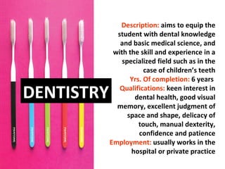 Description: aims to equip the
              student with dental knowledge
               and basic medical science, and
             with the skill and experience in a
                specialized field such as in the
                        case of children’s teeth
                   Yrs. Of completion: 6 years

DENTISTRY      Qualifications: keen interest in
                    dental health, good visual
              memory, excellent judgment of
                  space and shape, delicacy of
                      touch, manual dexterity,
                      confidence and patience
            Employment: usually works in the
                   hospital or private practice
 
