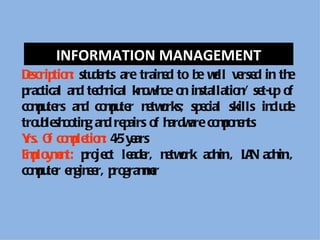 INFORMATION MANAGEMENT
Dscrip n stu n are train d to b wll ve d in th
 e tio : de ts            e     e e     rse       e
practical an te n kn w o o in
            d ch ical o -h e n stallatio / se p o
                                        n t-u f
co p te an co p te n twrks; sp cial skills in de
  mu rs d mu r e o              e             clu
tro b sh o g an re airs o h are co p n n
   u le o tin d p        f ardw    mo e ts
Y O co p tio : 4 y ars
 rs. f mle n -5 e
E p y e t: p je le r, n twrk adm ., LA adm .,
 mlo mn ro ct ade e o               in    N in
co p te e gin e p grame
  mu r n e r, ro mr
 