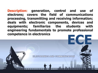 Description: generation, control and use of
electrons; covers the field of communications
processing, transmitting and receiving information;
deals with electronic components, devices and
equipments;     familiarize the    students   with
engineering fundamentals to promote professional


                                   ECE
competence in electronics
 