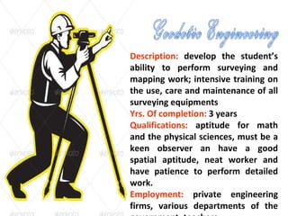 Description: develop the student’s
ability to perform surveying and
mapping work; intensive training on
the use, care and maintenance of all
surveying equipments
Yrs. Of completion: 3 years
Qualifications: aptitude for math
and the physical sciences, must be a
keen observer an have a good
spatial aptitude, neat worker and
have patience to perform detailed
work.
Employment: private engineering
firms, various departments of the
 